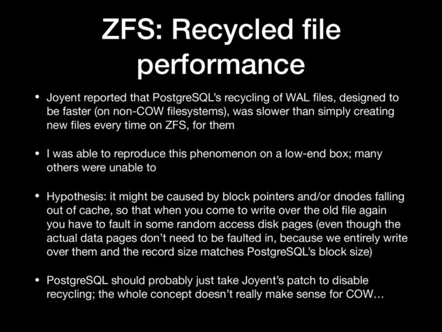 ZFS: Recycled ﬁle
performance
• Joyent reported that PostgreSQL’s recycling of WAL ﬁles, designed to
be faster (on non-COW ﬁlesystems), was slower than simply creating
new ﬁles every time on ZFS, for them

• I was able to reproduce this phenomenon on a low-end box; many
others were unable to

• Hypothesis: it might be caused by block pointers and/or dnodes falling
out of cache, so that when you come to write over the old ﬁle again
you have to fault in some random access disk pages (even though the
actual data pages don’t need to be faulted in, because we entirely write
over them and the record size matches PostgreSQL’s block size)

• PostgreSQL should probably just take Joyent’s patch to disable
recycling; the whole concept doesn’t really make sense for COW…

