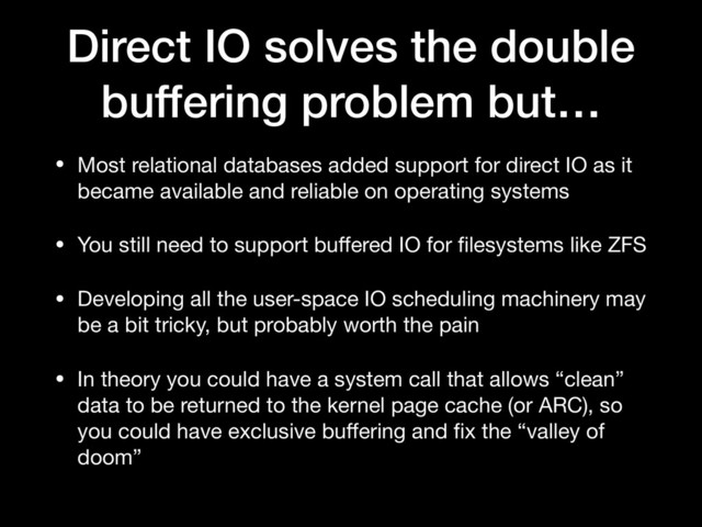 Direct IO solves the double
buffering problem but…
• Most relational databases added support for direct IO as it
became available and reliable on operating systems

• You still need to support buﬀered IO for ﬁlesystems like ZFS

• Developing all the user-space IO scheduling machinery may
be a bit tricky, but probably worth the pain

• In theory you could have a system call that allows “clean”
data to be returned to the kernel page cache (or ARC), so
you could have exclusive buﬀering and ﬁx the “valley of
doom”

