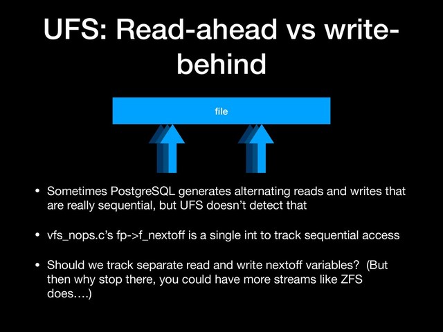 UFS: Read-ahead vs write-
behind
ﬁle
• Sometimes PostgreSQL generates alternating reads and writes that
are really sequential, but UFS doesn’t detect that

• vfs_nops.c’s fp->f_nextoﬀ is a single int to track sequential access

• Should we track separate read and write nextoﬀ variables? (But
then why stop there, you could have more streams like ZFS
does….)
