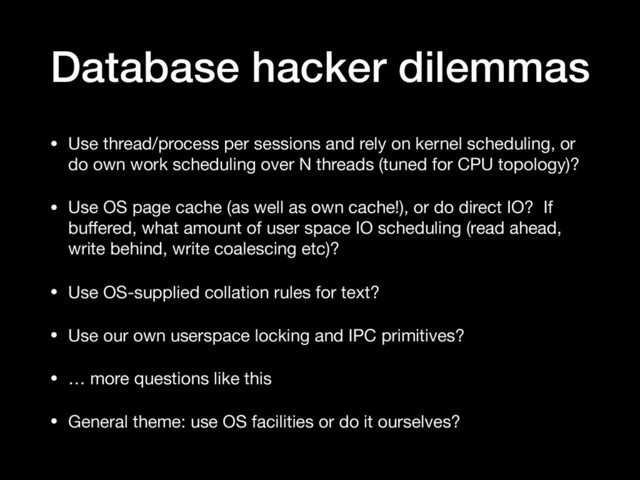 Database hacker dilemmas
• Use thread/process per sessions and rely on kernel scheduling, or
do own work scheduling over N threads (tuned for CPU topology)?

• Use OS page cache (as well as own cache!), or do direct IO? If
buﬀered, what amount of user space IO scheduling (read ahead,
write behind, write coalescing etc)?

• Use OS-supplied collation rules for text?

• Use our own userspace locking and IPC primitives?

• … more questions like this

• General theme: use OS facilities or do it ourselves?
