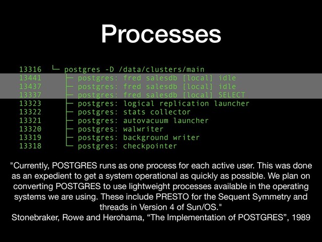 Processes
13316 └─ postgres -D /data/clusters/main
13441 ├─ postgres: fred salesdb [local] idle
13437 ├─ postgres: fred salesdb [local] idle
13337 ├─ postgres: fred salesdb [local] SELECT
13323 ├─ postgres: logical replication launcher 
13322 ├─ postgres: stats collector
13321 ├─ postgres: autovacuum launcher
13320 ├─ postgres: walwriter
13319 ├─ postgres: background writer
13318 └─ postgres: checkpointer
"Currently, POSTGRES runs as one process for each active user. This was done
as an expedient to get a system operational as quickly as possible. We plan on
converting POSTGRES to use lightweight processes available in the operating
systems we are using. These include PRESTO for the Sequent Symmetry and
threads in Version 4 of Sun/OS."

Stonebraker, Rowe and Herohama, “The Implementation of POSTGRES”, 1989
