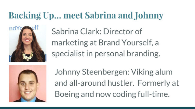 Backing Up… meet Sabrina and Johnny
Sabrina Clark: Director of
marketing at Brand Yourself, a
specialist in personal branding.
Johnny Steenbergen: Viking alum
and all-around hustler. Formerly at
Boeing and now coding full-time.
