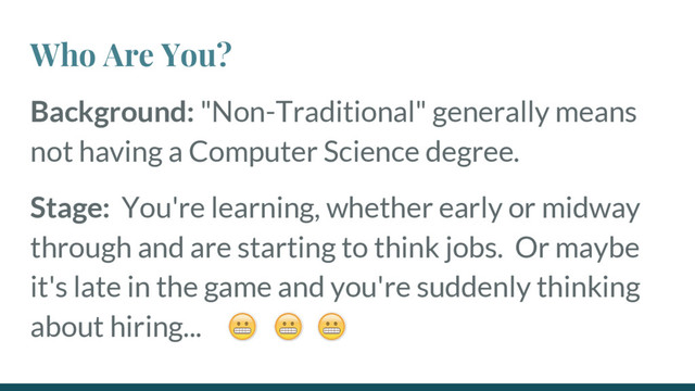Who Are You?
Background: "Non-Traditional" generally means
not having a Computer Science degree.
Stage: You're learning, whether early or midway
through and are starting to think jobs. Or maybe
it's late in the game and you're suddenly thinking
about hiring...
