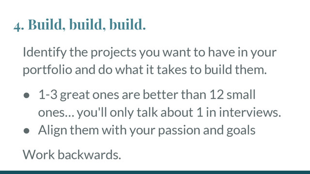 Identify the projects you want to have in your
portfolio and do what it takes to build them.
● 1-3 great ones are better than 12 small
ones… you'll only talk about 1 in interviews.
● Align them with your passion and goals
Work backwards.
4. Build, build, build.
