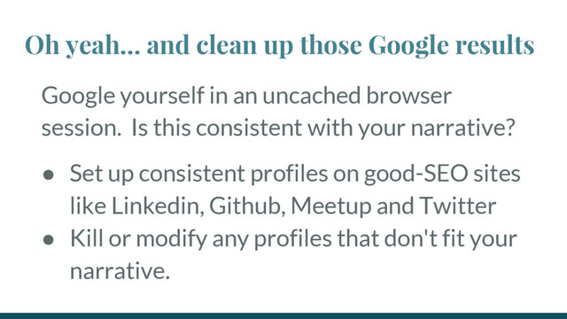 Google yourself in an uncached browser
session. Is this consistent with your narrative?
● Set up consistent profiles on good-SEO sites
like Linkedin, Github, Meetup and Twitter
● Kill or modify any profiles that don't fit your
narrative.
Oh yeah… and clean up those Google results
