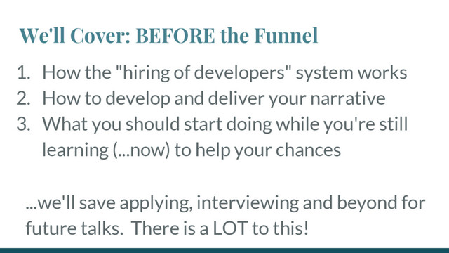 We'll Cover: BEFORE the Funnel
1. How the "hiring of developers" system works
2. How to develop and deliver your narrative
3. What you should start doing while you're still
learning (...now) to help your chances
...we'll save applying, interviewing and beyond for
future talks. There is a LOT to this!

