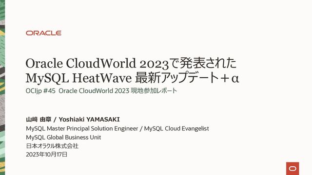 Oracle CloudWorld 2023で発表された
MySQL HeatWave 最新アップデート＋α
OCIjp #45 Oracle CloudWorld 2023 現地参加レポート
MySQL Master Principal Solution Engineer / MySQL Cloud Evangelist
MySQL Global Business Unit
⽇本オラクル株式会社
2023年10⽉17⽇
⼭﨑 由章 / Yoshiaki YAMASAKI
