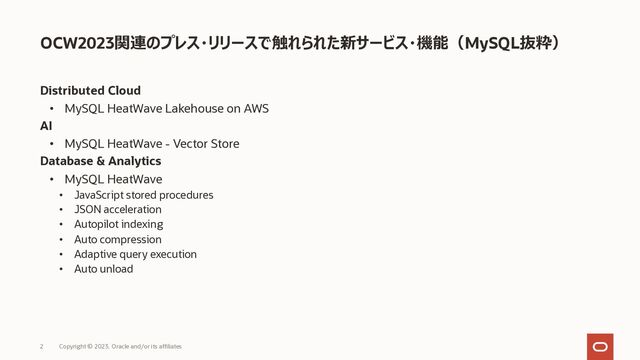 Distributed Cloud
• MySQL HeatWave Lakehouse on AWS
AI
• MySQL HeatWave - Vector Store
Database & Analytics
• MySQL HeatWave
• JavaScript stored procedures
• JSON acceleration
• Autopilot indexing
• Auto compression
• Adaptive query execution
• Auto unload
OCW2023関連のプレス・リリースで触れられた新サービス・機能（MySQL抜粋）
Copyright © 2023, Oracle and/or its affiliates
2
