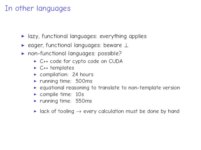 In other languages
lazy, functional languages: everything applies
eager, functional languages: beware ⊥
non-functional languages: possible?
C++ code for cypto code on CUDA
C++ templates
compilation: 24 hours
running time: 500ms
equational reasoning to translate to non-template version
compile time: 10s
running time: 550ms
lack of tooling → every calculation must be done by hand
