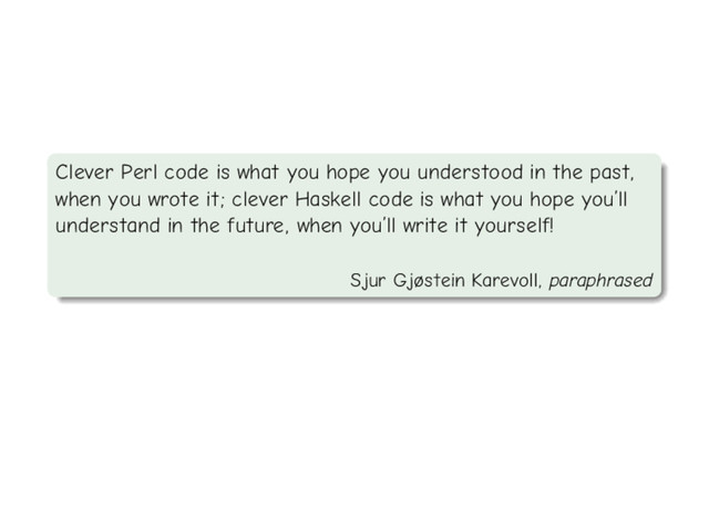 Clever Perl code is what you hope you understood in the past,
when you wrote it; clever Haskell code is what you hope you’ll
understand in the future, when you’ll write it yourself!
Sjur Gjøstein Karevoll, paraphrased
