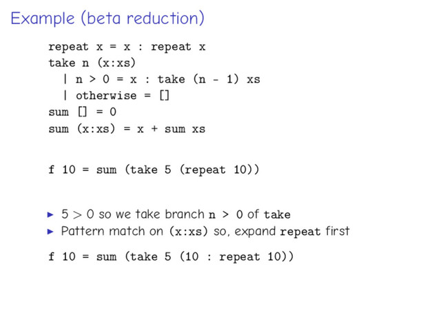 Example (beta reduction)
repeat x = x : repeat x
take n (x:xs)
| n > 0 = x : take (n - 1) xs
| otherwise = []
sum [] = 0
sum (x:xs) = x + sum xs
f 10 = sum (take 5 (repeat 10))
5 > 0 so we take branch n > 0 of take
Pattern match on (x:xs) so, expand repeat first
f 10 = sum (take 5 (10 : repeat 10))
