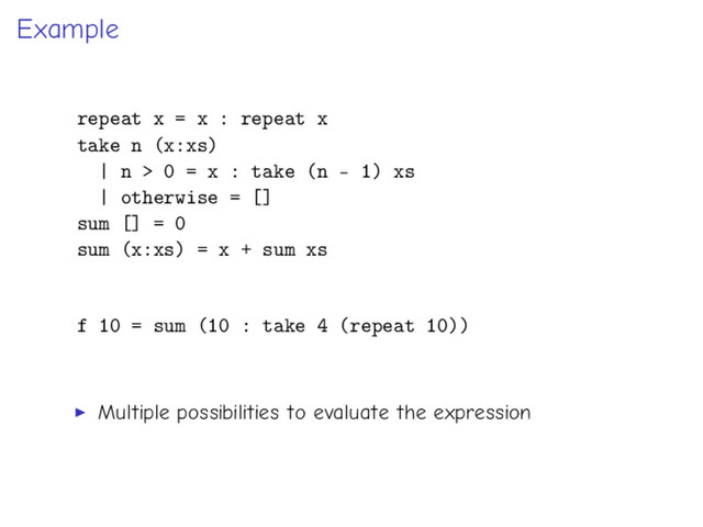 Example
repeat x = x : repeat x
take n (x:xs)
| n > 0 = x : take (n - 1) xs
| otherwise = []
sum [] = 0
sum (x:xs) = x + sum xs
f 10 = sum (10 : take 4 (repeat 10))
Multiple possibilities to evaluate the expression
