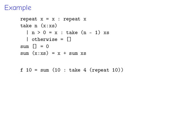 Example
repeat x = x : repeat x
take n (x:xs)
| n > 0 = x : take (n - 1) xs
| otherwise = []
sum [] = 0
sum (x:xs) = x + sum xs
f 10 = sum (10 : take 4 (repeat 10))
