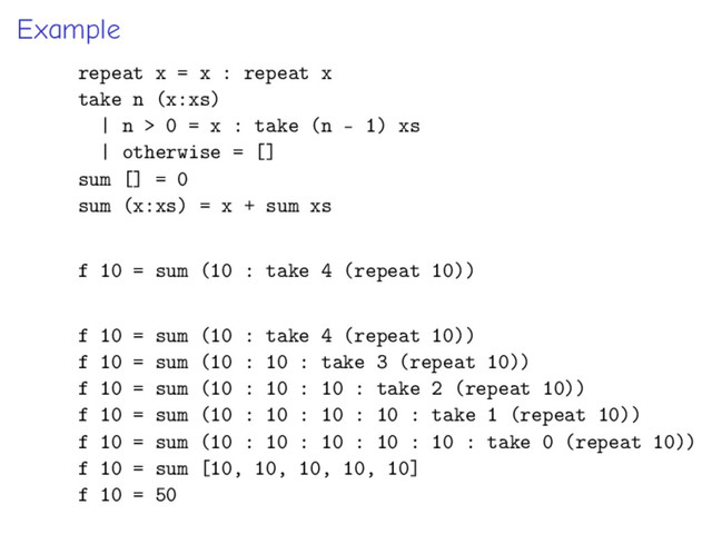 Example
repeat x = x : repeat x
take n (x:xs)
| n > 0 = x : take (n - 1) xs
| otherwise = []
sum [] = 0
sum (x:xs) = x + sum xs
f 10 = sum (10 : take 4 (repeat 10))
f 10 = sum (10 : take 4 (repeat 10))
f 10 = sum (10 : 10 : take 3 (repeat 10))
f 10 = sum (10 : 10 : 10 : take 2 (repeat 10))
f 10 = sum (10 : 10 : 10 : 10 : take 1 (repeat 10))
f 10 = sum (10 : 10 : 10 : 10 : 10 : take 0 (repeat 10))
f 10 = sum [10, 10, 10, 10, 10]
f 10 = 50
