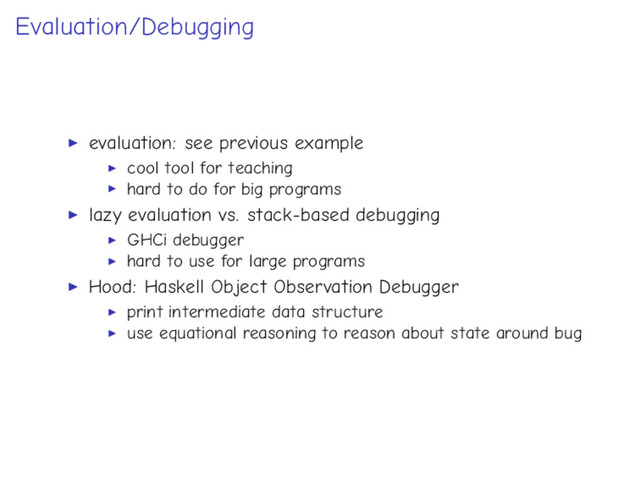 Evaluation/Debugging
evaluation: see previous example
cool tool for teaching
hard to do for big programs
lazy evaluation vs. stack-based debugging
GHCi debugger
hard to use for large programs
Hood: Haskell Object Observation Debugger
print intermediate data structure
use equational reasoning to reason about state around bug
