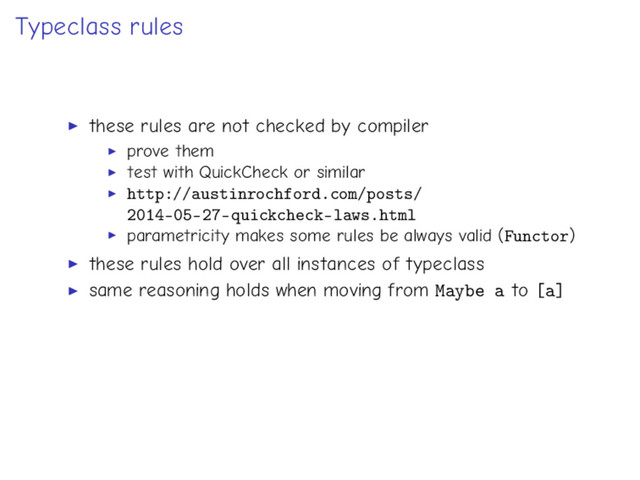 Typeclass rules
these rules are not checked by compiler
prove them
test with QuickCheck or similar
http://austinrochford.com/posts/
2014-05-27-quickcheck-laws.html
parametricity makes some rules be always valid (Functor)
these rules hold over all instances of typeclass
same reasoning holds when moving from Maybe a to [a]
