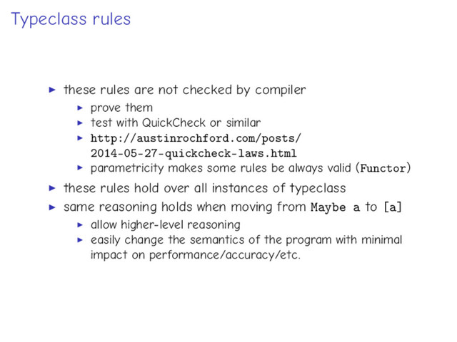 Typeclass rules
these rules are not checked by compiler
prove them
test with QuickCheck or similar
http://austinrochford.com/posts/
2014-05-27-quickcheck-laws.html
parametricity makes some rules be always valid (Functor)
these rules hold over all instances of typeclass
same reasoning holds when moving from Maybe a to [a]
allow higher-level reasoning
easily change the semantics of the program with minimal
impact on performance/accuracy/etc.
