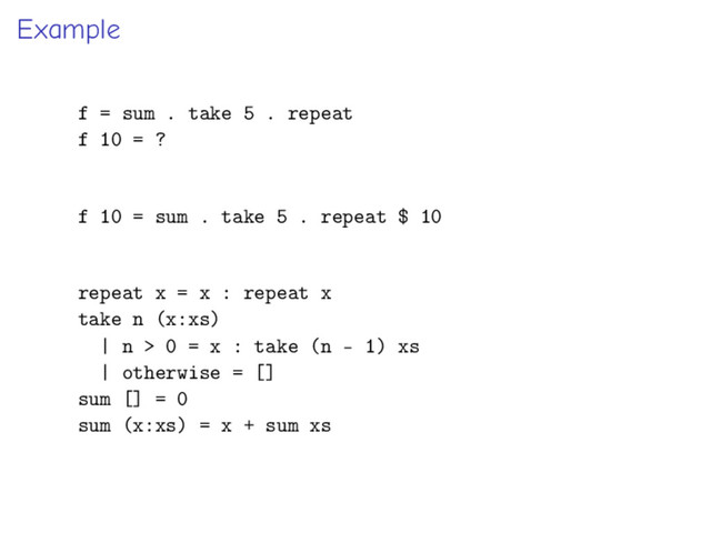 Example
f = sum . take 5 . repeat
f 10 = ?
f 10 = sum . take 5 . repeat $ 10
repeat x = x : repeat x
take n (x:xs)
| n > 0 = x : take (n - 1) xs
| otherwise = []
sum [] = 0
sum (x:xs) = x + sum xs
