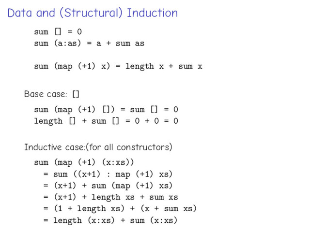 Data and (Structural) Induction
sum [] = 0
sum (a:as) = a + sum as
sum (map (+1) x) = length x + sum x
Base case: []
sum (map (+1) []) = sum [] = 0
length [] + sum [] = 0 + 0 = 0
Inductive case:(for all constructors)
sum (map (+1) (x:xs))
= sum ((x+1) : map (+1) xs)
= (x+1) + sum (map (+1) xs)
= (x+1) + length xs + sum xs
= (1 + length xs) + (x + sum xs)
= length (x:xs) + sum (x:xs)
