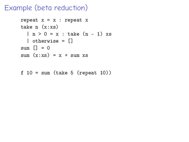 Example (beta reduction)
repeat x = x : repeat x
take n (x:xs)
| n > 0 = x : take (n - 1) xs
| otherwise = []
sum [] = 0
sum (x:xs) = x + sum xs
f 10 = sum (take 5 (repeat 10))
