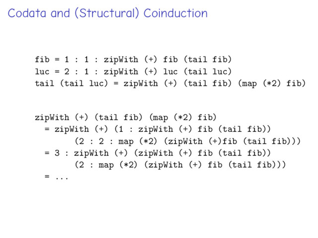 Codata and (Structural) Coinduction
fib = 1 : 1 : zipWith (+) fib (tail fib)
luc = 2 : 1 : zipWith (+) luc (tail luc)
tail (tail luc) = zipWith (+) (tail fib) (map (*2) fib)
zipWith (+) (tail fib) (map (*2) fib)
= zipWith (+) (1 : zipWith (+) fib (tail fib))
(2 : 2 : map (*2) (zipWith (+)fib (tail fib)))
= 3 : zipWith (+) (zipWith (+) fib (tail fib))
(2 : map (*2) (zipWith (+) fib (tail fib)))
= ...
