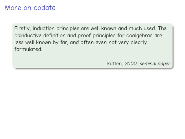 More on codata
Firstly, induction principles are well known and much used. The
coinductive definition and proof principles for coalgebras are
less well known by far, and often even not very clearly
formulated.
Rutten, 2000, seminal paper
