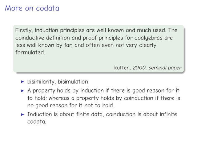 More on codata
Firstly, induction principles are well known and much used. The
coinductive definition and proof principles for coalgebras are
less well known by far, and often even not very clearly
formulated.
Rutten, 2000, seminal paper
bisimilarity, bisimulation
A property holds by induction if there is good reason for it
to hold; whereas a property holds by coinduction if there is
no good reason for it not to hold.
Induction is about finite data, coinduction is about infinite
codata.
