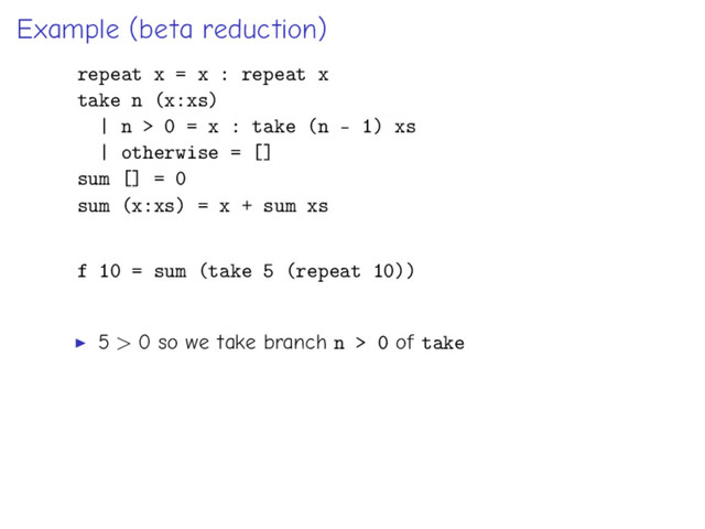 Example (beta reduction)
repeat x = x : repeat x
take n (x:xs)
| n > 0 = x : take (n - 1) xs
| otherwise = []
sum [] = 0
sum (x:xs) = x + sum xs
f 10 = sum (take 5 (repeat 10))
5 > 0 so we take branch n > 0 of take
