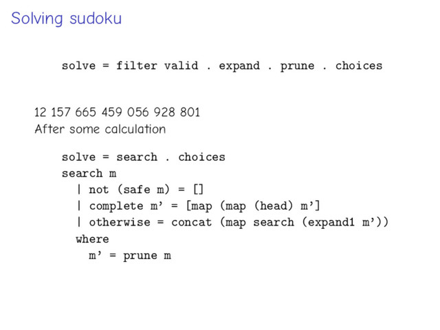 Solving sudoku
solve = filter valid . expand . prune . choices
12 157 665 459 056 928 801
After some calculation
solve = search . choices
search m
| not (safe m) = []
| complete m’ = [map (map (head) m’]
| otherwise = concat (map search (expand1 m’))
where
m’ = prune m
