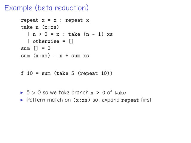 Example (beta reduction)
repeat x = x : repeat x
take n (x:xs)
| n > 0 = x : take (n - 1) xs
| otherwise = []
sum [] = 0
sum (x:xs) = x + sum xs
f 10 = sum (take 5 (repeat 10))
5 > 0 so we take branch n > 0 of take
Pattern match on (x:xs) so, expand repeat first
