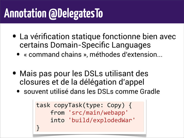 Annotation @DelegatesTo
• La vériﬁcation statique fonctionne bien avec
certains Domain-Speciﬁc Languages
• « command chains », méthodes d’extension...
• Mais pas pour les DSLs utilisant des
closures et de la délégation d’appel
• souvent utilisé dans les DSLs comme Gradle
task	  copyTask(type:	  Copy)	  {
	  	  	  	  from	  'src/main/webapp'
	  	  	  	  into	  'build/explodedWar'
}
