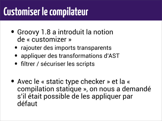 Customiser le compilateur
• Groovy 1.8 a introduit la notion
de « customizer »
• rajouter des imports transparents
• appliquer des transformations d’AST
• ﬁltrer / sécuriser les scripts
• Avec le « static type checker » et la «
compilation statique », on nous a demandé
s’il était possible de les appliquer par
défaut
