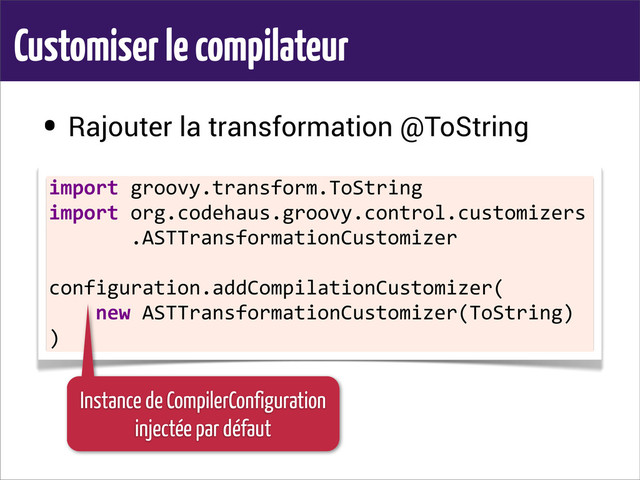 Customiser le compilateur
• Rajouter la transformation @ToString
•
import	  groovy.transform.ToString
import	  org.codehaus.groovy.control.customizers
	  	  	  	  	  	  	  .ASTTransformationCustomizer
configuration.addCompilationCustomizer(
	  	  	  	  new	  ASTTransformationCustomizer(ToString)
)
Instance de CompilerConfiguration
injectée par défaut
