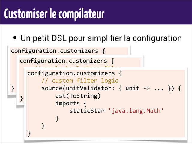 Customiser le compilateur
• Un petit DSL pour simpliﬁer la conﬁguration
configuration.customizers	  {
	  	  	  	  //	  apply	  to	  MyBean.groovy
	  	  	  	  source(basename:	  'MyBean')	  {
	  	  	  	  	  	  	  	  ast(ToString)
	  	  	  	  }
}
configuration.customizers	  {
	  	  	  	  //	  apply	  to	  *.gbean	  files
	  	  	  	  source(extension:	  '.gbean')	  {
	  	  	  	  	  	  	  	  ast(ToString)
	  	  	  	  }
}
configuration.customizers	  {
	  	  	  	  //	  custom	  filter	  logic
	  	  	  	  source(unitValidator:	  {	  unit	  -­‐>	  ...	  })	  {
	  	  	  	  	  	  	  	  ast(ToString)
	  	  	  	  	  	  	  	  imports	  {
	  	  	  	  	  	  	  	  	  	  	  	  staticStar	  'java.lang.Math'
	  	  	  	  	  	  	  	  }
	  	  	  	  }
}
