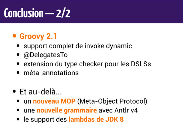 Conclusion — 2/2
• Groovy 2.1
• support complet de invoke dynamic
• @DelegatesTo
• extension du type checker pour les DSLSs
• méta-annotations
• Et au-delà...
• un nouveau MOP (Meta-Object Protocol)
• une nouvelle grammaire avec Antlr v4
• le support des lambdas de JDK 8
