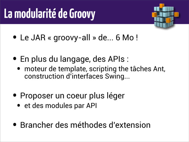 La modularité de Groovy
• Le JAR « groovy-all » de... 6 Mo !
• En plus du langage, des APIs :
• moteur de template, scripting the tâches Ant,
construction d’interfaces Swing...
• Proposer un coeur plus léger
• et des modules par API
• Brancher des méthodes d’extension
