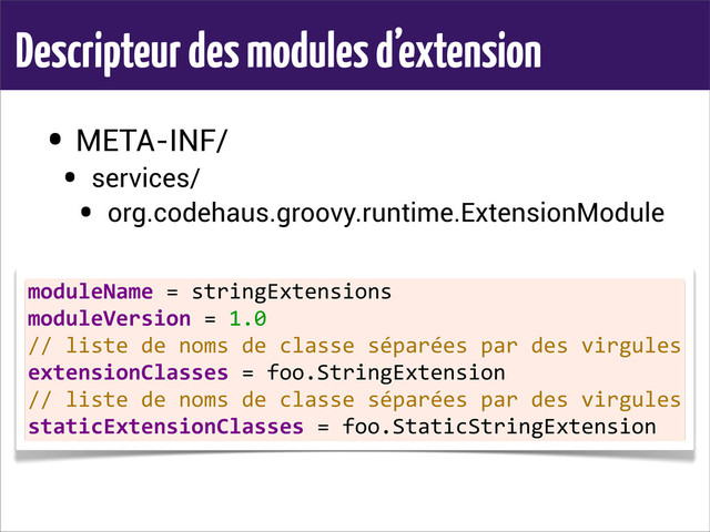 Descripteur des modules d’extension
• META-INF/
• services/
• org.codehaus.groovy.runtime.ExtensionModule
moduleName	  =	  stringExtensions
moduleVersion	  =	  1.0
//	  liste	  de	  noms	  de	  classe	  séparées	  par	  des	  virgules
extensionClasses	  =	  foo.StringExtension
//	  liste	  de	  noms	  de	  classe	  séparées	  par	  des	  virgules
staticExtensionClasses	  =	  foo.StaticStringExtension
