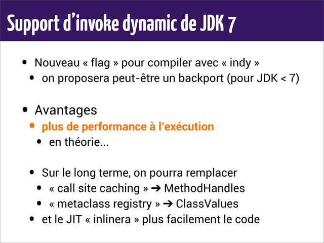 Support d’invoke dynamic de JDK 7
• Nouveau « flag » pour compiler avec « indy »
• on proposera peut-être un backport (pour JDK < 7)
• Avantages
• plus de performance à l’exécution
• en théorie...
• Sur le long terme, on pourra remplacer
• « call site caching » ➔ MethodHandles
• « metaclass registry » ➔ ClassValues
• et le JIT « inlinera » plus facilement le code
