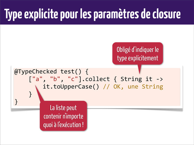 Type explicite pour les paramètres de closure
@TypeChecked	  test()	  {
	  	  	  	  ["a",	  "b",	  "c"].collect	  {	  String	  it	  -­‐>
	  	  	  	  	  	  	  	  it.toUpperCase()	  //	  OK,	  une	  String
	  	  	  	  }
}
Obligé d’indiquer le
type explicitement
La liste peut
contenir n’importe
quoi à l’exécution !
