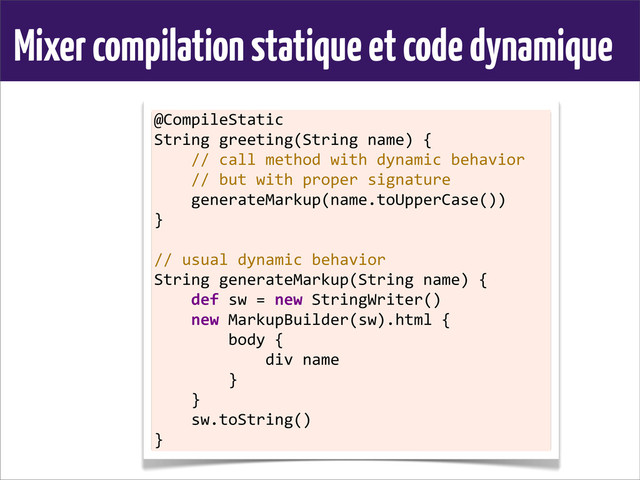 Mixer compilation statique et code dynamique
@CompileStatic
String	  greeting(String	  name)	  {
	  	  	  	  //	  call	  method	  with	  dynamic	  behavior
	  	  	  	  //	  but	  with	  proper	  signature
	  	  	  	  generateMarkup(name.toUpperCase())
}
	  
//	  usual	  dynamic	  behavior
String	  generateMarkup(String	  name)	  {
	  	  	  	  def	  sw	  =	  new	  StringWriter()
	  	  	  	  new	  MarkupBuilder(sw).html	  {
	  	  	  	  	  	  	  	  body	  {
	  	  	  	  	  	  	  	  	  	  	  	  div	  name
	  	  	  	  	  	  	  	  }
	  	  	  	  }
	  	  	  	  sw.toString()
}
