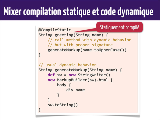 Mixer compilation statique et code dynamique
@CompileStatic
String	  greeting(String	  name)	  {
	  	  	  	  //	  call	  method	  with	  dynamic	  behavior
	  	  	  	  //	  but	  with	  proper	  signature
	  	  	  	  generateMarkup(name.toUpperCase())
}
	  
//	  usual	  dynamic	  behavior
String	  generateMarkup(String	  name)	  {
	  	  	  	  def	  sw	  =	  new	  StringWriter()
	  	  	  	  new	  MarkupBuilder(sw).html	  {
	  	  	  	  	  	  	  	  body	  {
	  	  	  	  	  	  	  	  	  	  	  	  div	  name
	  	  	  	  	  	  	  	  }
	  	  	  	  }
	  	  	  	  sw.toString()
}
Statiquement compilé
