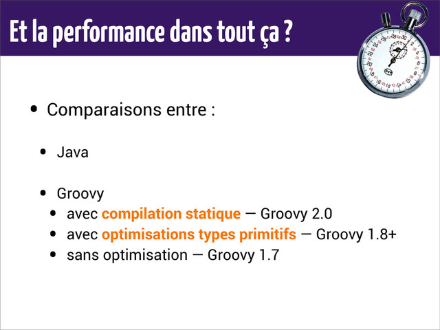 Et la performance dans tout ça ?
• Comparaisons entre :
• Java
• Groovy
• avec compilation statique — Groovy 2.0
• avec optimisations types primitifs — Groovy 1.8+
• sans optimisation — Groovy 1.7

