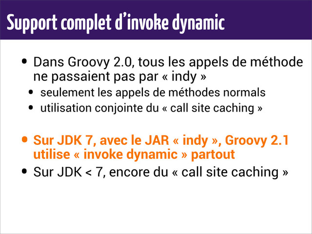 Support complet d’invoke dynamic
• Dans Groovy 2.0, tous les appels de méthode
ne passaient pas par « indy »
• seulement les appels de méthodes normals
• utilisation conjointe du « call site caching »
• Sur JDK 7, avec le JAR « indy », Groovy 2.1
utilise « invoke dynamic » partout
• Sur JDK < 7, encore du « call site caching »
