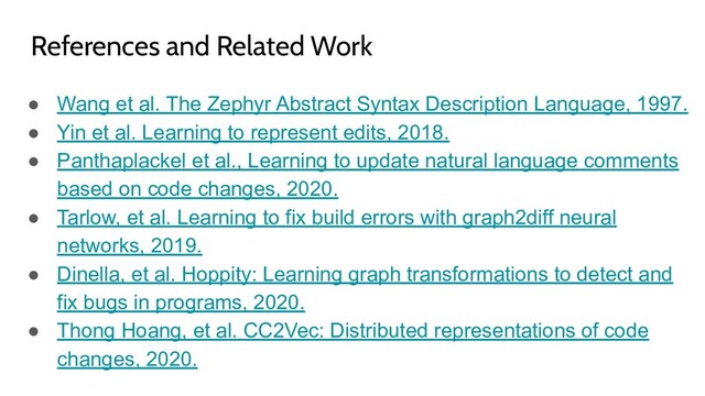 ● Wang et al. The Zephyr Abstract Syntax Description Language, 1997.
● Yin et al. Learning to represent edits, 2018.
● Panthaplackel et al., Learning to update natural language comments
based on code changes, 2020.
● Tarlow, et al. Learning to fix build errors with graph2diff neural
networks, 2019.
● Dinella, et al. Hoppity: Learning graph transformations to detect and
fix bugs in programs, 2020.
● Thong Hoang, et al. CC2Vec: Distributed representations of code
changes, 2020.
References and Related Work
