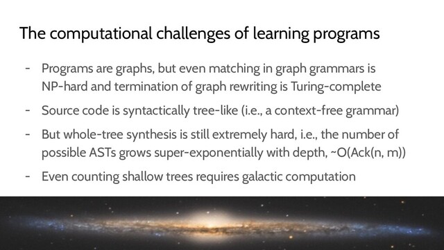 - Programs are graphs, but even matching in graph grammars is
NP-hard and termination of graph rewriting is Turing-complete
- Source code is syntactically tree-like (i.e., a context-free grammar)
- But whole-tree synthesis is still extremely hard, i.e., the number of
possible ASTs grows super-exponentially with depth, ~O(Ack(n, m))
- Even counting shallow trees requires galactic computation
The computational challenges of learning programs
