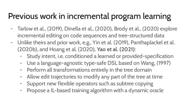 Previous work in incremental program learning
- Tarlow et al., (2019), Dinella et al., (2020), Brody et al., (2020) explore
incremental editing on code sequences and tree-structured data
- Unlike theirs and prior work, e.g., Yin et al. (2019), Panthaplackel et al.
(2020b), and Hoang et al. (2020), Yao et al. (2021):
- Study intent, i.e. conditioned a learned or provided-specification
- Use a language-agnostic type-safe DSL based on Wang, (1997)
- Perform all transformations entirely in the tree domain
- Allow edit trajectories to modify any part of the tree at time
- Support new flexible operators such as subtree copying
- Propose a IL-based training algorithm with a dynamic oracle
