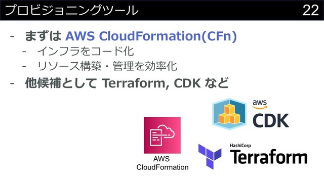 22
プロビジョニングツール
- まずは AWS CloudFormation(CFn)
- インフラをコード化
- リソース構築・管理を効率化
- 他候補として Terraform, CDK など
