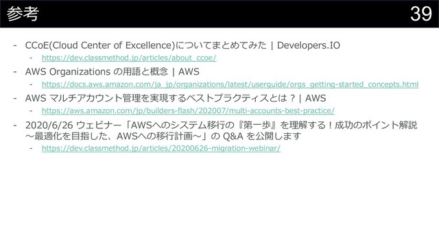 39
参考
- CCoE(Cloud Center of Excellence)についてまとめてみた | Developers.IO
- https://dev.classmethod.jp/articles/about_ccoe/
- AWS Organizations の⽤語と概念 | AWS
- https://docs.aws.amazon.com/ja_jp/organizations/latest/userguide/orgs_getting-started_concepts.html
- AWS マルチアカウント管理を実現するベストプラクティスとは ? | AWS
- https://aws.amazon.com/jp/builders-flash/202007/multi-accounts-best-practice/
- 2020/6/26 ウェビナー「AWSへのシステム移⾏の『第⼀歩』を理解する︕成功のポイント解説
〜最適化を⽬指した、AWSへの移⾏計画〜」の Q&A を公開します
- https://dev.classmethod.jp/articles/20200626-migration-webinar/
