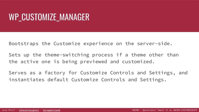 Luca Ricci - @theskinnyghost - @pragmaticweb #WCRM - Questions? Tweet it at #WCRM-CUSTOMIZEAPI
Bootstraps the Customize experience on the server-side.
Sets up the theme-switching process if a theme other than
the active one is being previewed and customized.
Serves as a factory for Customize Controls and Settings, and
instantiates default Customize Controls and Settings.
WP_CUSTOMIZE_MANAGER
