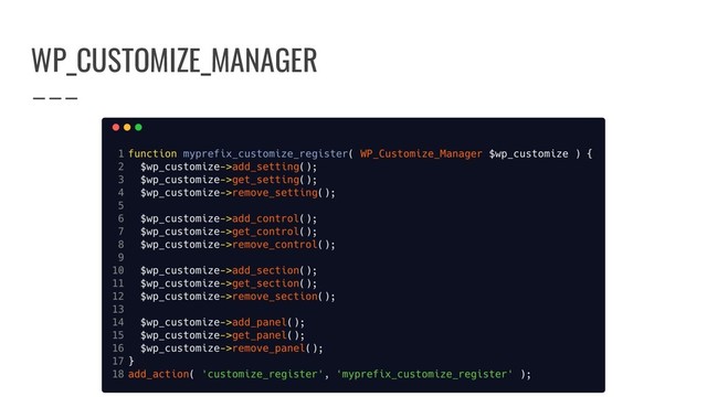 Luca Ricci - @theskinnyghost - @pragmaticweb #WCRM - Questions? Tweet it at #WCRM-CUSTOMIZEAPI
WP_CUSTOMIZE_MANAGER
function myprefix_customize_register( WP_Customize_Manager $wp_customize ) {
// Do stuff with settings. // Do stuff with controls.
$wp_customize->add_setting(); $wp_customize->add_control();
$wp_customize->get_setting(); $wp_customize->get_control();
$wp_customize->remove_setting(); $wp_customize->remove_control();
// Do stuff with sections. // Do stuff with panels.
$wp_customize->add_section(); $wp_customize->add_panel();
$wp_customize->get_section(); $wp_customize->get_panel();
$wp_customize->remove_section(); $wp_customize->remove_panel();
}
add_action( 'customize_register', 'myprefix_customize_register' );
